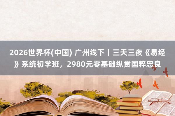 2026世界杯(中国) 广州线下｜三天三夜《易经》系统初学班，2980元零基础纵贯国粹忠良