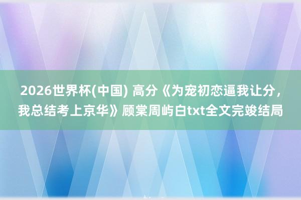 2026世界杯(中国) 高分《为宠初恋逼我让分，我总结考上京华》顾棠周屿白txt全文完竣结局