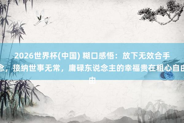 2026世界杯(中国) 糊口感悟：放下无效合手念，接纳世事无常，庸碌东说念主的幸福贵在粗心自由