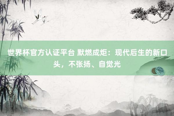世界杯官方认证平台 默燃成炬：现代后生的新口头，不张扬、自觉光