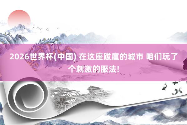 2026世界杯(中国) 在这座跋扈的城市 咱们玩了个刺激的服法!