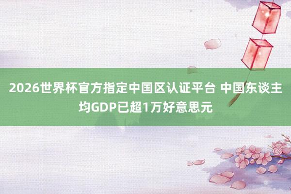 2026世界杯官方指定中国区认证平台 中国东谈主均GDP已超1万好意思元