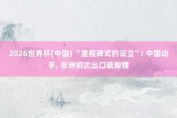 2026世界杯(中国) “里程碑式的设立”! 中国动手， 非洲初次出口硫酸锂
