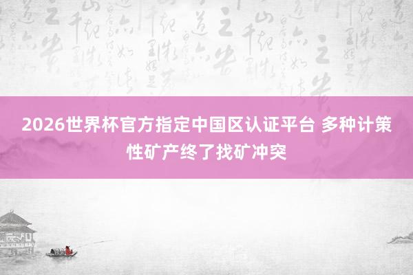 2026世界杯官方指定中国区认证平台 多种计策性矿产终了找矿冲突