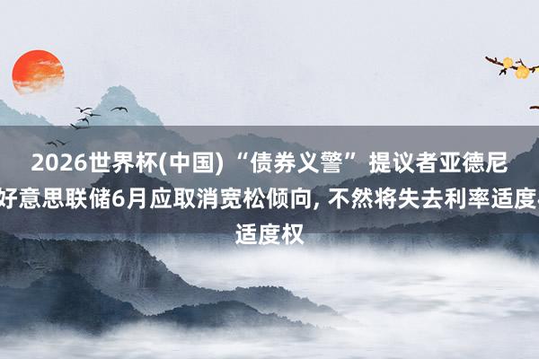 2026世界杯(中国) “债券义警” 提议者亚德尼: 好意思联储6月应取消宽松倾向， 不然将失去利率适度权