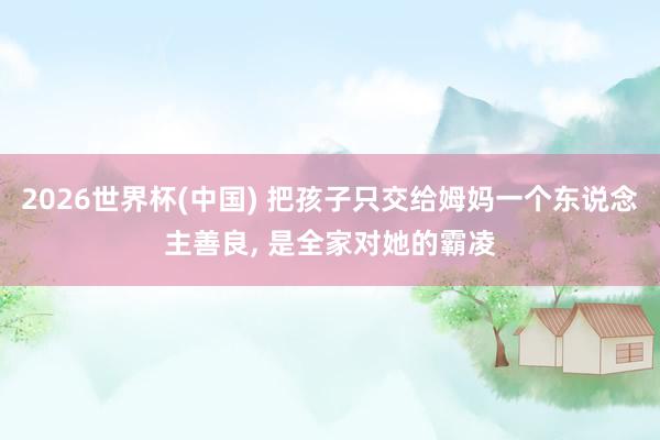 2026世界杯(中国) 把孩子只交给姆妈一个东说念主善良， 是全家对她的霸凌