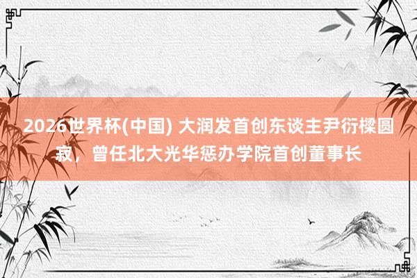 2026世界杯(中国) 大润发首创东谈主尹衍樑圆寂，曾任北大光华惩办学院首创董事长