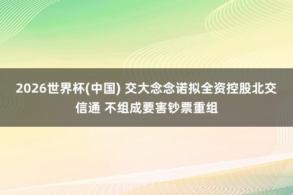2026世界杯(中国) 交大念念诺拟全资控股北交信通 不组成要害钞票重组