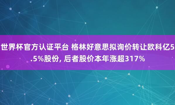 世界杯官方认证平台 格林好意思拟询价转让欧科亿5.5%股份， 后者股价本年涨超317%