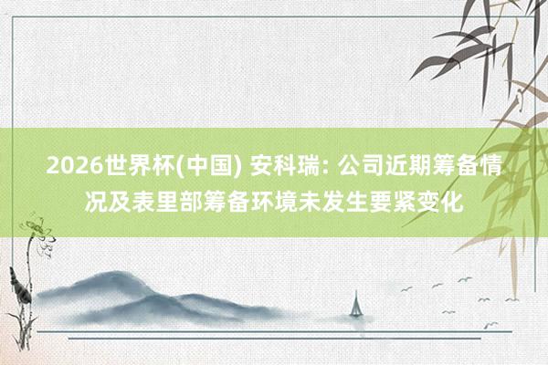 2026世界杯(中国) 安科瑞: 公司近期筹备情况及表里部筹备环境未发生要紧变化