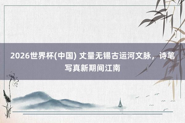 2026世界杯(中国) 丈量无锡古运河文脉，诗笔写真新期间江南