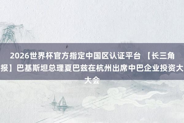 2026世界杯官方指定中国区认证平台 【长三角日报】巴基斯坦总理夏巴兹在杭州出席中巴企业投资大会