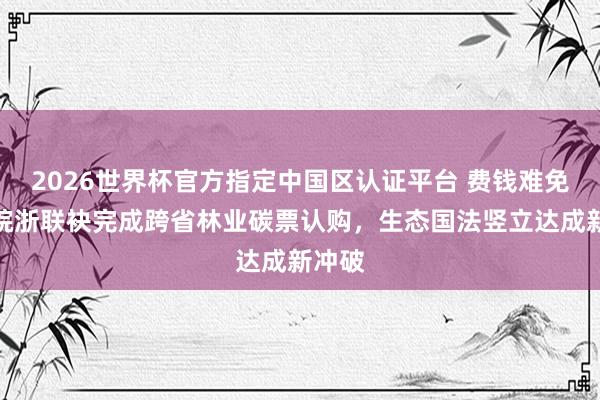 2026世界杯官方指定中国区认证平台 费钱难免罚！皖浙联袂完成跨省林业碳票认购，生态国法竖立达成新冲破
