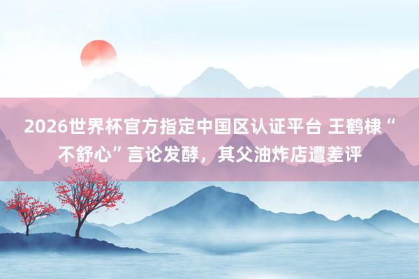 2026世界杯官方指定中国区认证平台 王鹤棣“不舒心”言论发酵，其父油炸店遭差评