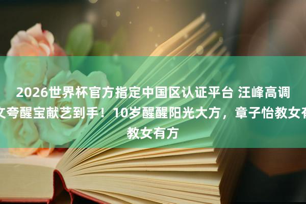 2026世界杯官方指定中国区认证平台 汪峰高调发文夸醒宝献艺到手！10岁醒醒阳光大方，章子怡教女有方