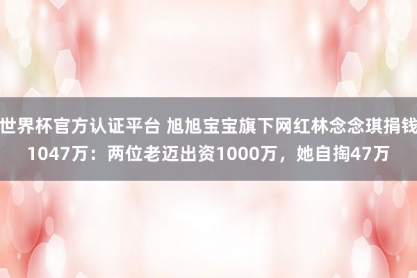 世界杯官方认证平台 旭旭宝宝旗下网红林念念琪捐钱1047万：两位老迈出资1000万，她自掏47万