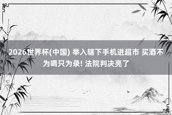 2026世界杯(中国) 举入辖下手机进超市 买酒不为喝只为录! 法院判决亮了