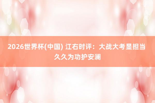 2026世界杯(中国) 江右时评：大战大考显担当 久久为功护安澜