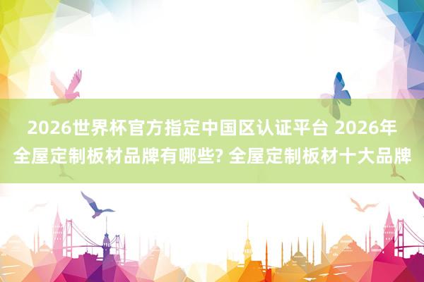 2026世界杯官方指定中国区认证平台 2026年全屋定制板材品牌有哪些? 全屋定制板材十大品牌