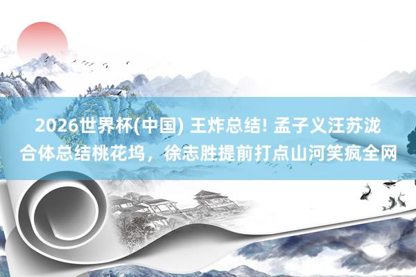 2026世界杯(中国) 王炸总结! 孟子义汪苏泷合体总结桃花坞，徐志胜提前打点山河笑疯全网