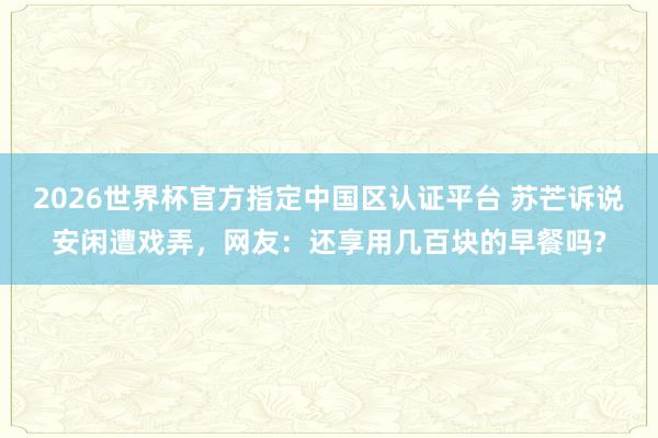 2026世界杯官方指定中国区认证平台 苏芒诉说安闲遭戏弄，网友：还享用几百块的早餐吗?
