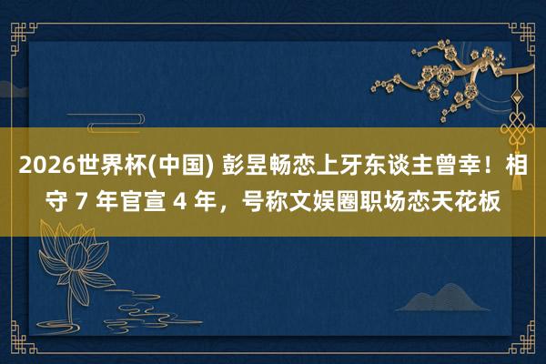 2026世界杯(中国) 彭昱畅恋上牙东谈主曾幸！相守 7 年官宣 4 年，号称文娱圈职场恋天花板