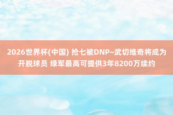 2026世界杯(中国) 抢七被DNP~武切维奇将成为开脱球员 绿军最高可提供3年8200万续约