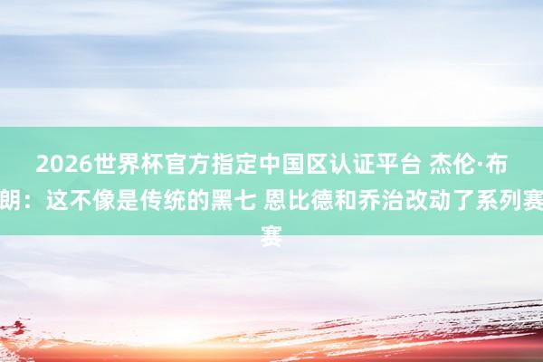 2026世界杯官方指定中国区认证平台 杰伦·布朗：这不像是传统的黑七 恩比德和乔治改动了系列赛