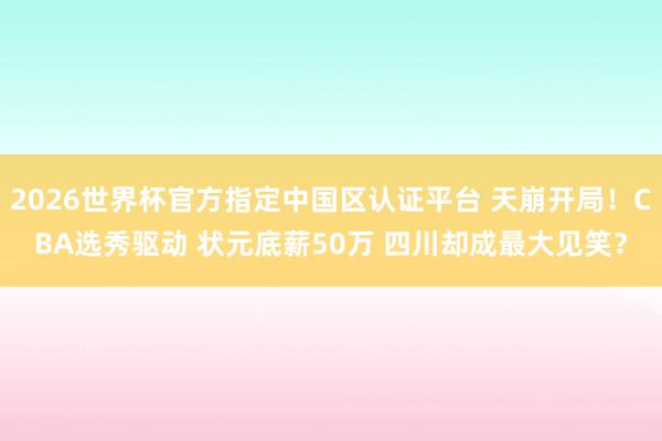 2026世界杯官方指定中国区认证平台 天崩开局！CBA选秀驱动 状元底薪50万 四川却成最大见笑？