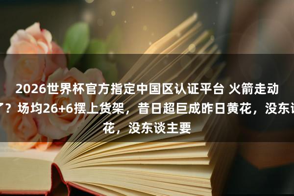 2026世界杯官方指定中国区认证平台 火箭走动亏麻了？场均26+6摆上货架，昔日超巨成昨日黄花，没东谈主要