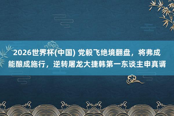 2026世界杯(中国) 党毅飞绝境翻盘，将弗成能酿成施行，逆转屠龙大捷韩第一东谈主申真谞