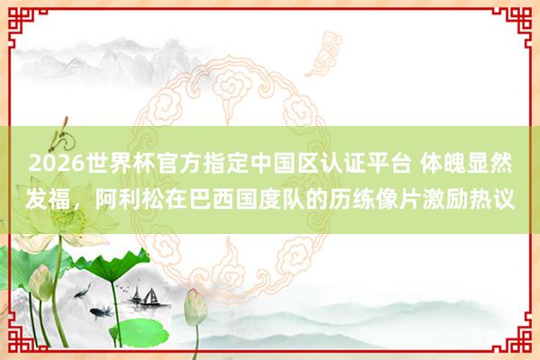 2026世界杯官方指定中国区认证平台 体魄显然发福，阿利松在巴西国度队的历练像片激励热议