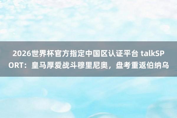 2026世界杯官方指定中国区认证平台 talkSPORT：皇马厚爱战斗穆里尼奥，盘考重返伯纳乌