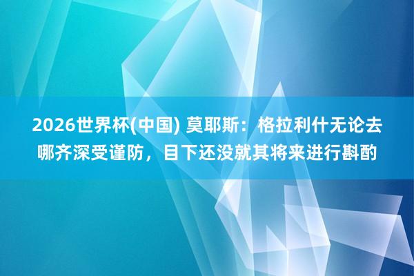 2026世界杯(中国) 莫耶斯：格拉利什无论去哪齐深受谨防，目下还没就其将来进行斟酌