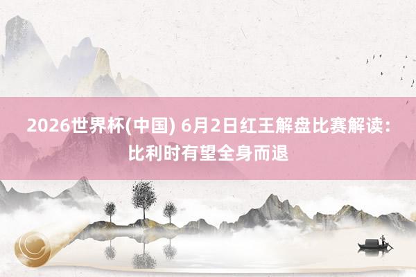 2026世界杯(中国) 6月2日红王解盘比赛解读：比利时有望全身而退