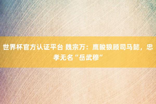 世界杯官方认证平台 魏宗万：鹰睃狼顾司马懿，忠孝无名“岳武穆
