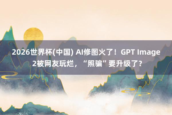 2026世界杯(中国) AI修图火了！GPT Image 2被网友玩烂，“照骗”要升级了？