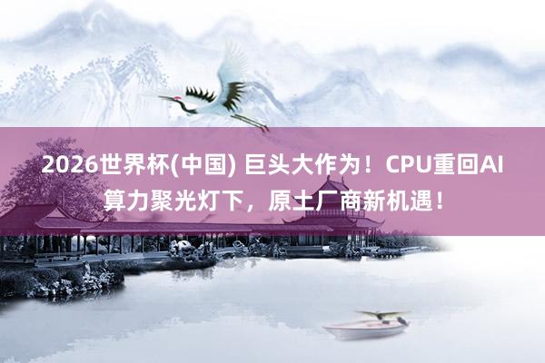 2026世界杯(中国) 巨头大作为！CPU重回AI算力聚光灯
