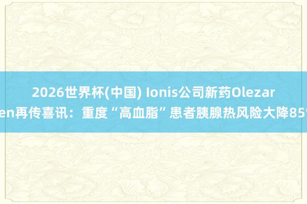2026世界杯(中国) Ionis公司新药Olezarsen再传喜讯：重度“高血脂”患者胰腺热风险大降85%