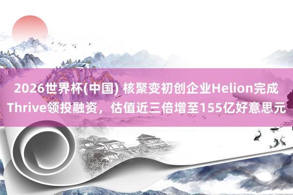 2026世界杯(中国) 核聚变初创企业Helion完成Thrive领投融资，估值近三倍增至155亿好意思元