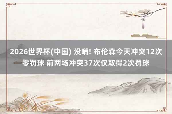 2026世界杯(中国) 没哨! 布伦森今天冲突12次零罚球 前两场冲突37次仅取得2次罚球