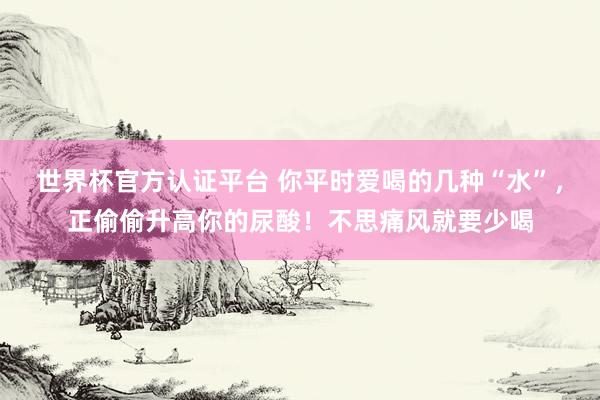 世界杯官方认证平台 你平时爱喝的几种“水”,正偷偷升高你的尿酸!不思痛风就要少喝