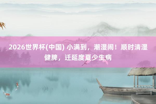 2026世界杯(中国) 小满到,潮湿闹!顺时清湿健脾,迁延度夏少生病