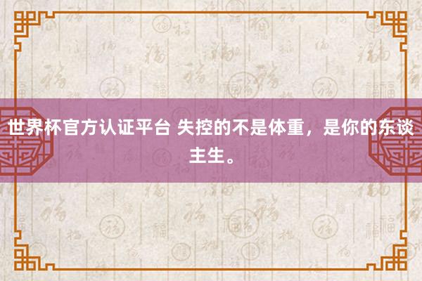 世界杯官方认证平台 失控的不是体重,是你的东谈主生。