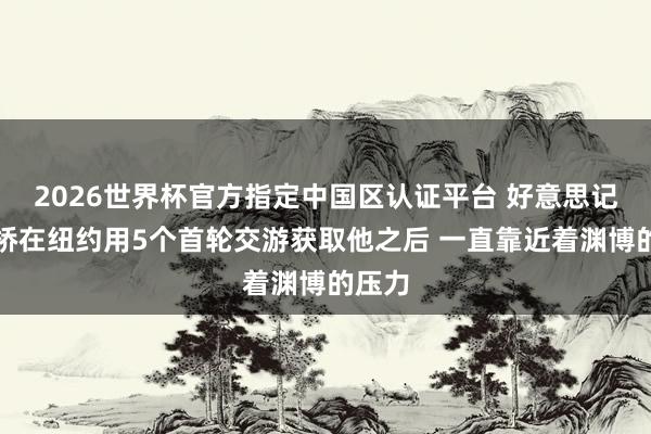 2026世界杯官方指定中国区认证平台 好意思记:大桥在纽约用5个首轮交游获取他之后 一直靠近着渊博的压力
