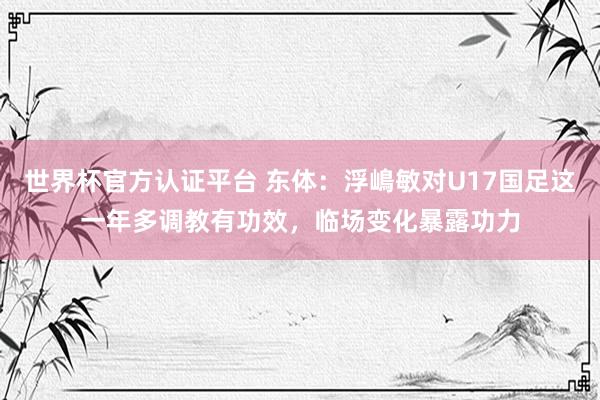 世界杯官方认证平台 东体:浮嶋敏对U17国足这一年多调教有功效,临场变化暴露功力