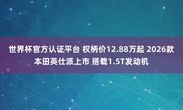 世界杯官方认证平台 权柄价12.88万起 2026款本田英仕派上市 搭载1.5T发动机