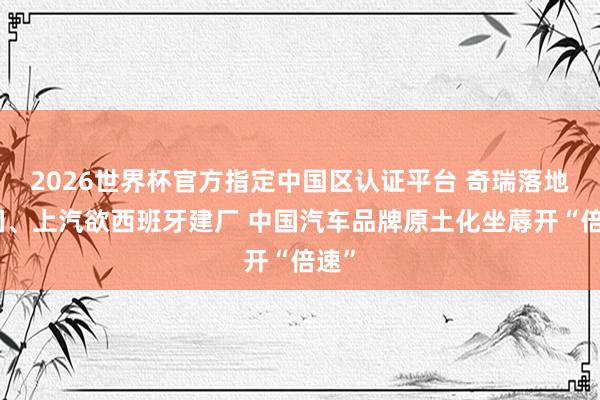 2026世界杯官方指定中国区认证平台 奇瑞落地英国、上汽欲西班牙建厂 中国汽车品牌原土化坐蓐开“倍速”
