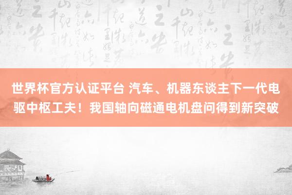 世界杯官方认证平台 汽车、机器东谈主下一代电驱中枢工夫!我国轴向磁通电机盘问得到新突破
