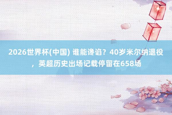2026世界杯(中国) 谁能谗谄?40岁米尔纳退役,英超历史出场记载停留在658场